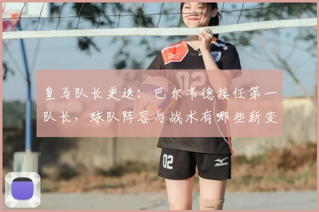 皇马队长更迭：巴尔韦德接任第一队长，球队阵容与战术有哪些新变化？