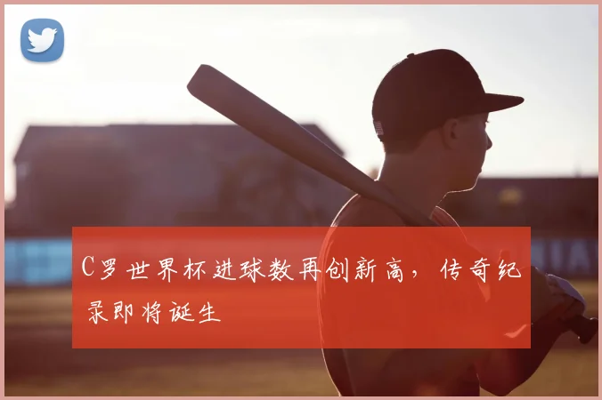 C罗世界杯进球数再创新高，传奇纪录即将诞生