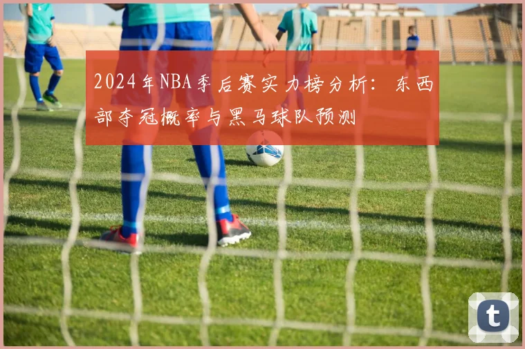 2024年NBA季后赛实力榜分析：东西部夺冠概率与黑马球队预测