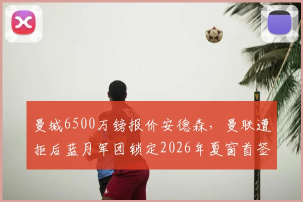 曼城6500万镑报价安德森，曼联遭拒后蓝月军团锁定2026年夏窗首签，镜报深度解析转会内幕