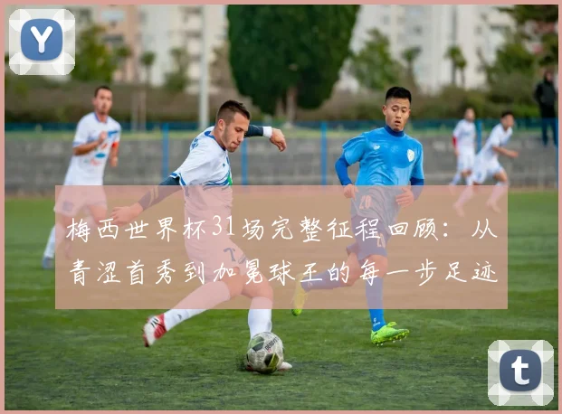 梅西世界杯31场完整征程回顾：从青涩首秀到加冕球王的每一步足迹与关键战役全解析