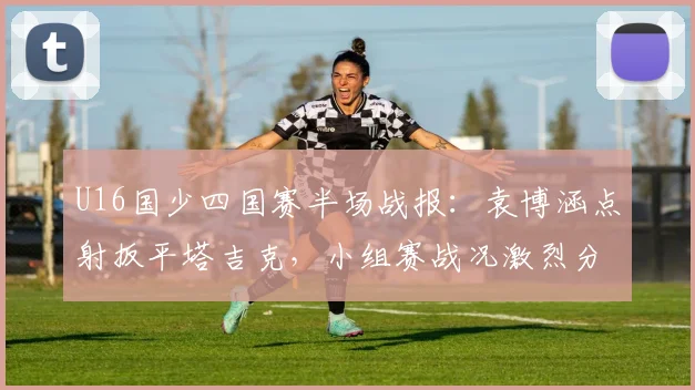 U16国少四国赛半场战报：袁博涵点射扳平塔吉克，小组赛战况激烈分析