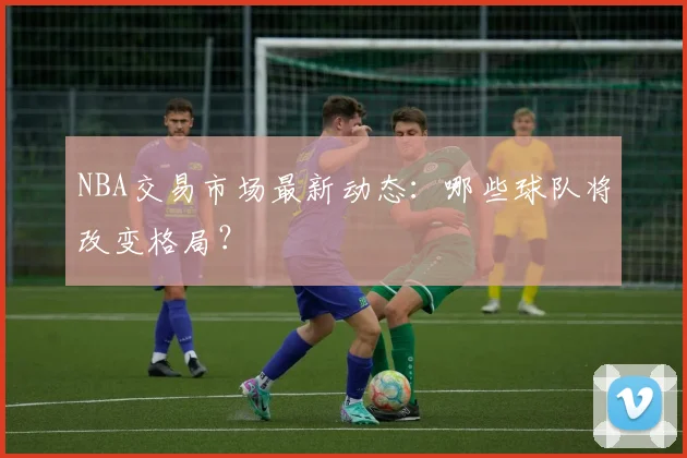 NBA交易市场最新动态：哪些球队将改变格局？