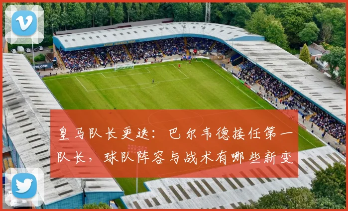 皇马队长更迭：巴尔韦德接任第一队长，球队阵容与战术有哪些新变化？
